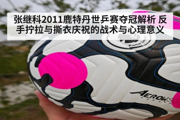 张继科2011鹿特丹世乒赛夺冠解析 反手拧拉与撕衣庆祝的战术与心理意义